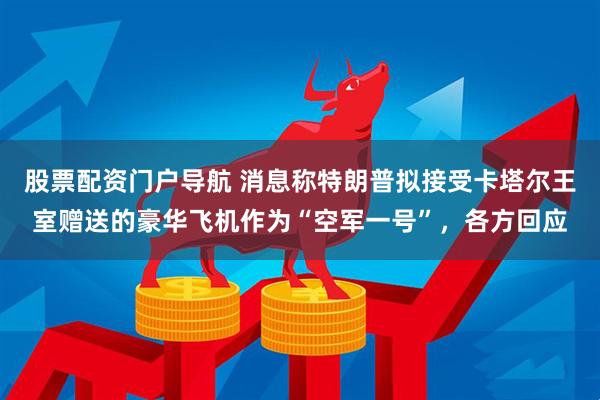 股票配资门户导航 消息称特朗普拟接受卡塔尔王室赠送的豪华飞机作为“空军一号”，各方回应