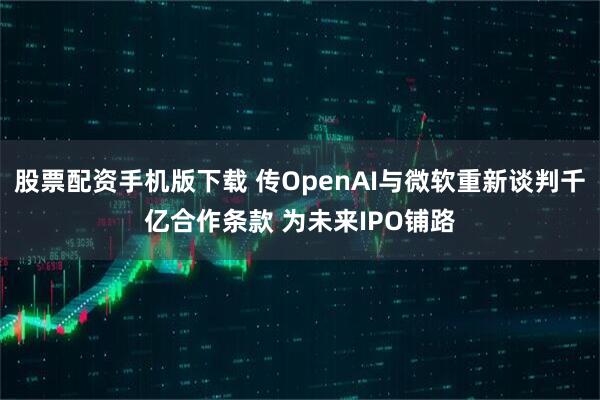 股票配资手机版下载 传OpenAI与微软重新谈判千亿合作条款 为未来IPO铺路