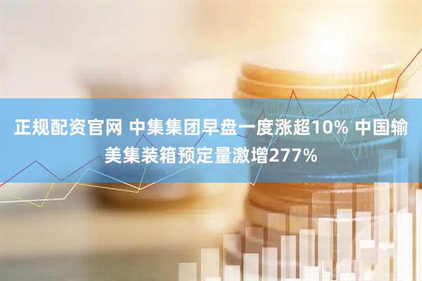 正规配资官网 中集集团早盘一度涨超10% 中国输美集装箱预定量激增277%