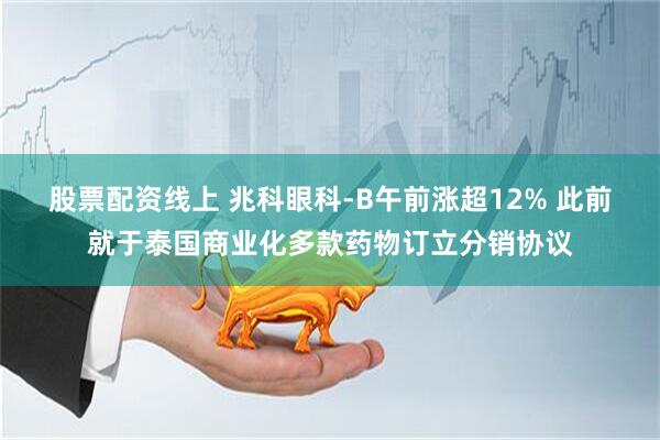 股票配资线上 兆科眼科-B午前涨超12% 此前就于泰国商业化多款药物订立分销协议
