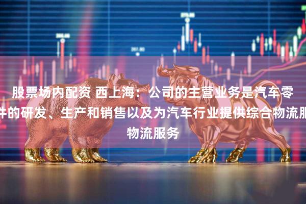 股票场内配资 西上海：公司的主营业务是汽车零部件的研发、生产和销售以及为汽车行业提供综合物流服务