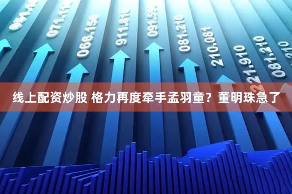 线上配资炒股 格力再度牵手孟羽童？董明珠急了