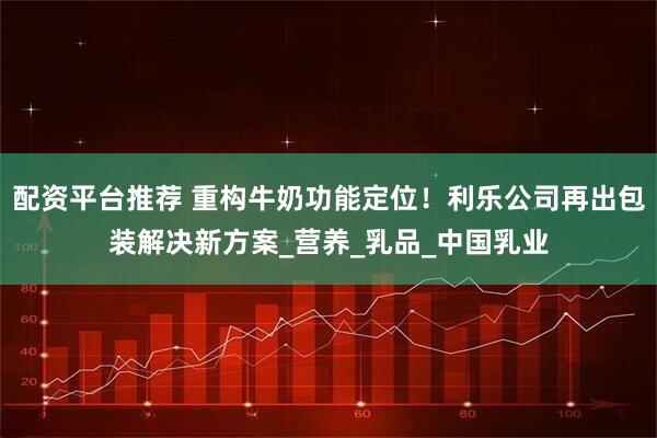 配资平台推荐 重构牛奶功能定位！利乐公司再出包装解决新方案_营养_乳品_中国乳业