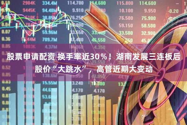 股票申请配资 换手率近30％！湖南发展三连板后股价“大跳水”，高管近期大变动