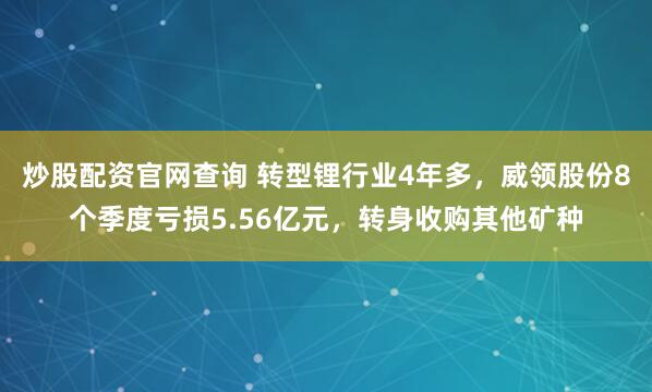 炒股配资官网查询 转型锂行业4年多，威领股份8个季度亏损5.56亿元，转身收购其他矿种
