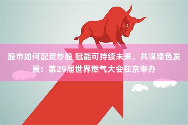 股市如何配资炒股 赋能可持续未来，共谋绿色发展：第29届世界燃气大会在京举办