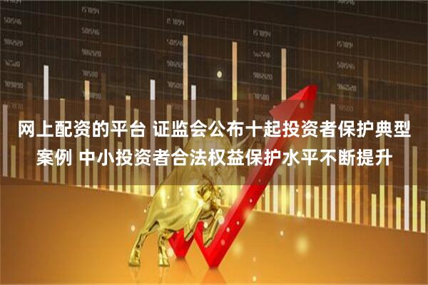 网上配资的平台 证监会公布十起投资者保护典型案例 中小投资者合法权益保护水平不断提升