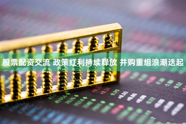 股票配资交流 政策红利持续释放 并购重组浪潮迭起