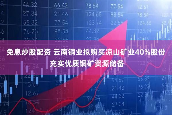 免息炒股配资 云南铜业拟购买凉山矿业40%股份 充实优质铜矿资源储备