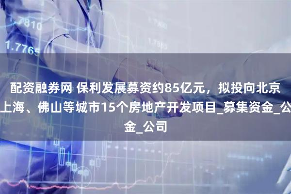配资融券网 保利发展募资约85亿元，拟投向北京、上海、佛山等城市15个房地产开发项目_募集资金_公司