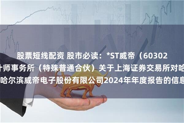 股票短线配资 股市必读：*ST威帝（603023）新发布《立信中联会计师事务所（特殊普通合伙）关于上海证券交易所对哈尔滨威帝电子股份有限公司2024年年度报告的信息披露监管问询函的回复》