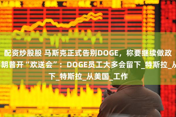 配资炒股股 马斯克正式告别DOGE，称要继续做政府顾问，特朗普开“欢送会”：DOGE员工大多会留下_特斯拉_从美国_工作