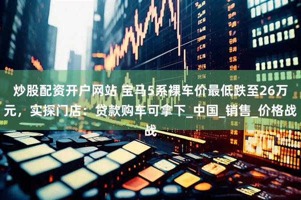 炒股配资开户网站 宝马5系裸车价最低跌至26万元，实探门店：贷款购车可拿下_中国_销售_价格战