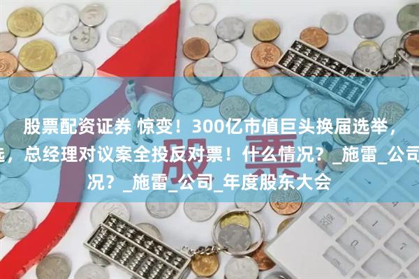 股票配资证券 惊变！300亿市值巨头换届选举，三名创始人落选，总经理对议案全投反对票！什么情况？_施雷_公司_年度股东大会