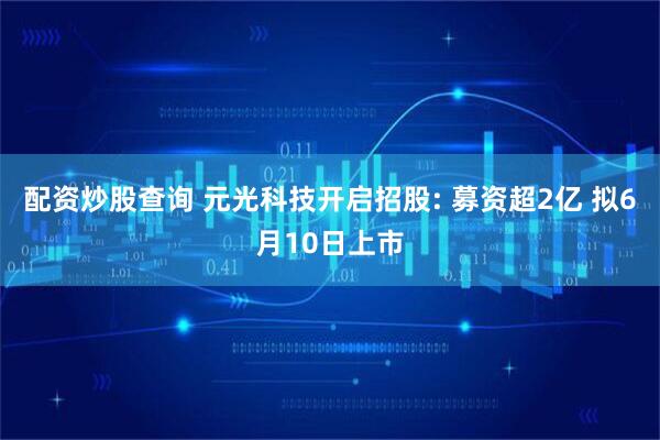 配资炒股查询 元光科技开启招股: 募资超2亿 拟6月10日上市