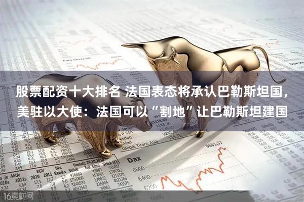 股票配资十大排名 法国表态将承认巴勒斯坦国，美驻以大使：法国可以“割地”让巴勒斯坦建国