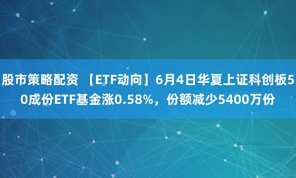 股市策略配资 【ETF动向】6月4日华夏上证科创板50成份ETF基金涨0.58%，份额减少5400万份