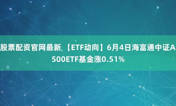 股票配资官网最新 【ETF动向】6月4日海富通中证A500ETF基金涨0.51%