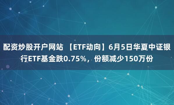 配资炒股开户网站 【ETF动向】6月5日华夏中证银行ETF基金跌0.75%，份额减少150万份
