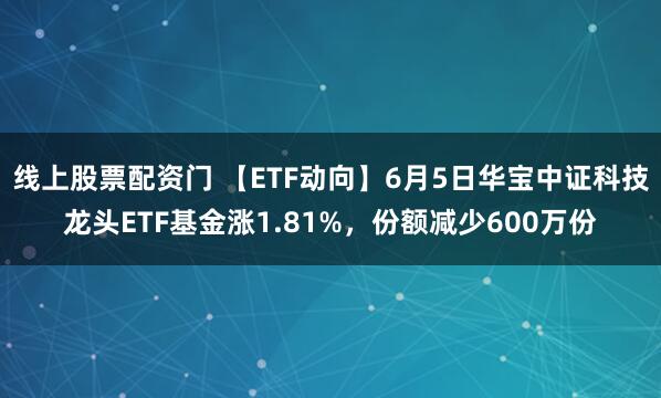 线上股票配资门 【ETF动向】6月5日华宝中证科技龙头ETF基金涨1.81%，份额减少600万份