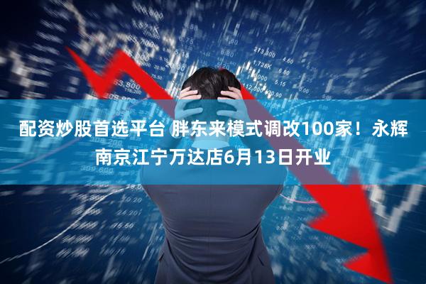 配资炒股首选平台 胖东来模式调改100家！永辉南京江宁万达店6月13日开业
