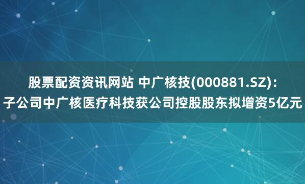 股票配资资讯网站 中广核技(000881.SZ)：子公司中广核医疗科技获公司控股股东拟增资5亿元