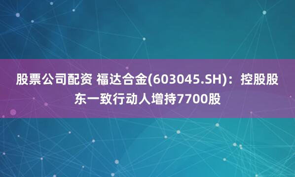 股票公司配资 福达合金(603045.SH)：控股股东一致行动人增持7700股