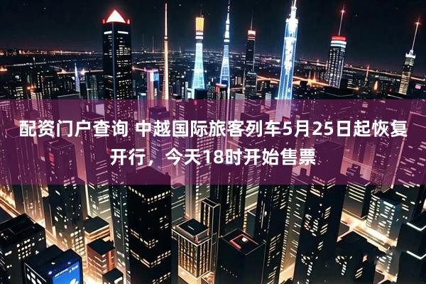 配资门户查询 中越国际旅客列车5月25日起恢复开行，今天18时开始售票