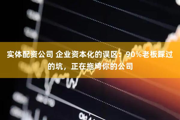 实体配资公司 企业资本化的误区：90%老板踩过的坑，正在拖垮你的公司