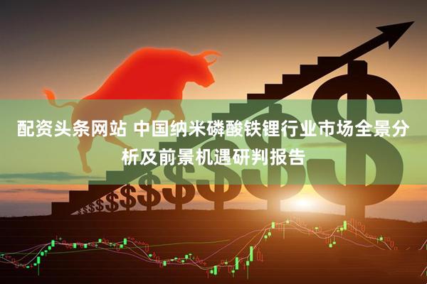配资头条网站 中国纳米磷酸铁锂行业市场全景分析及前景机遇研判报告
