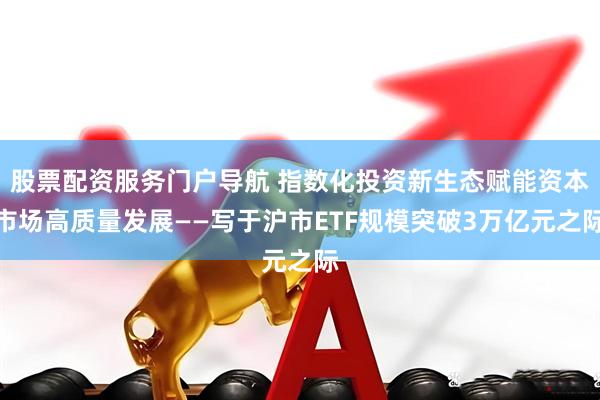 股票配资服务门户导航 指数化投资新生态赋能资本市场高质量发展——写于沪市ETF规模突破3万亿元之际