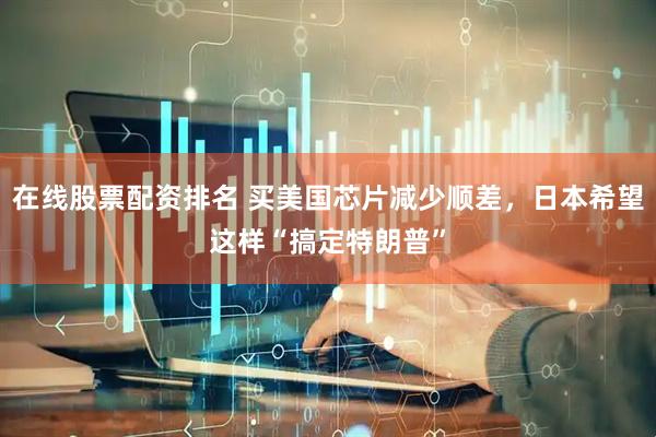 在线股票配资排名 买美国芯片减少顺差，日本希望这样“搞定特朗普”