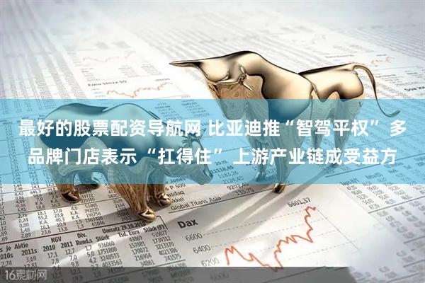 最好的股票配资导航网 比亚迪推“智驾平权” 多品牌门店表示 “扛得住” 上游产业链成受益方