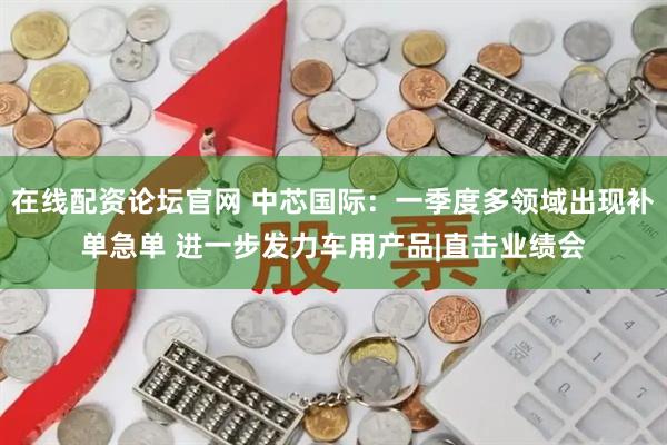在线配资论坛官网 中芯国际：一季度多领域出现补单急单 进一步发力车用产品|直击业绩会