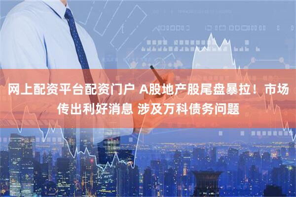 网上配资平台配资门户 A股地产股尾盘暴拉！市场传出利好消息 涉及万科债务问题