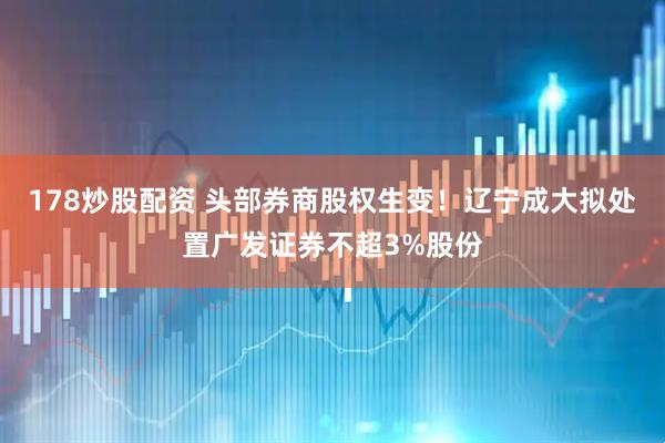 178炒股配资 头部券商股权生变！辽宁成大拟处置广发证券不超3%股份