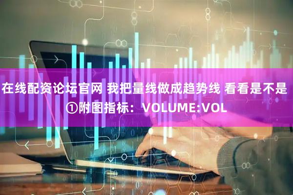 在线配资论坛官网 我把量线做成趋势线 看看是不是 ①附图指标：VOLUME:VOL