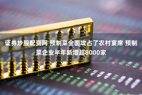 证券炒股配资网 预制菜全面攻占了农村宴席 预制菜企业半年新增超8000家