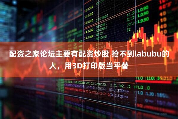 配资之家论坛主要有配资炒股 抢不到labubu的人，用3D打印版当平替