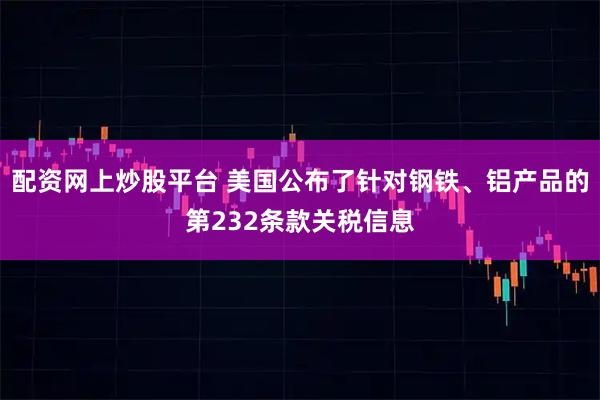 配资网上炒股平台 美国公布了针对钢铁、铝产品的第232条款关税信息