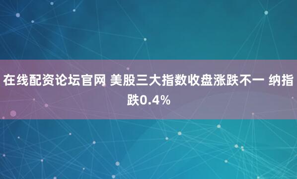 在线配资论坛官网 美股三大指数收盘涨跌不一 纳指跌0.4%