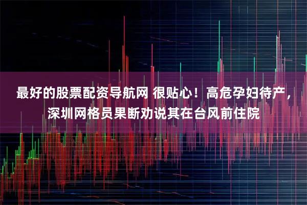 最好的股票配资导航网 很贴心！高危孕妇待产，深圳网格员果断劝说其在台风前住院
