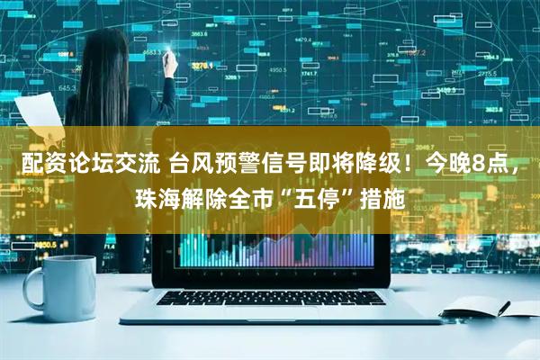 配资论坛交流 台风预警信号即将降级！今晚8点，珠海解除全市“五停”措施