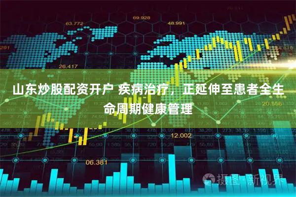 山东炒股配资开户 疾病治疗，正延伸至患者全生命周期健康管理