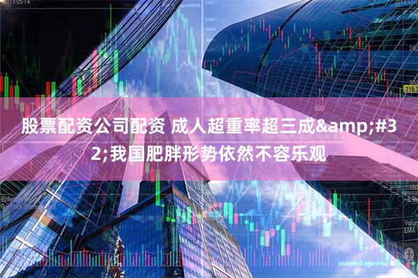股票配资公司配资 成人超重率超三成 我国肥胖形势依然不容乐观