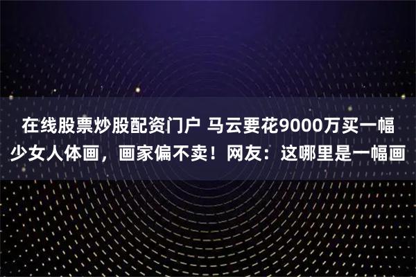 在线股票炒股配资门户 马云要花9000万买一幅少女人体画，画家偏不卖！网友：这哪里是一幅画
