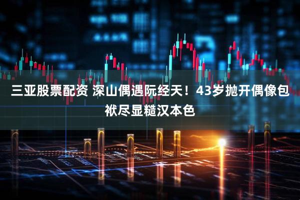 三亚股票配资 深山偶遇阮经天！43岁抛开偶像包袱尽显糙汉本色