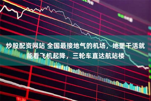 炒股配资网站 全国最接地气的机场，地里干活就能看飞机起降，三轮车直达航站楼